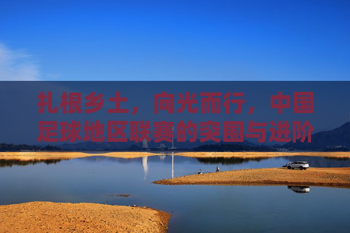 扎根乡土,向光而行,中国足球地区联赛的突围与进阶