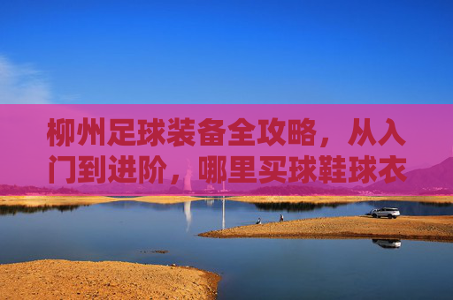 柳州足球装备全攻略,从入门到进阶,哪里买球鞋球衣最靠谱?