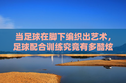 当足球在脚下编织出艺术,足球配合训练究竟有多酷炫?