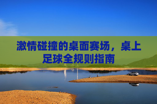 激情碰撞的桌面赛场,桌上足球全规则指南