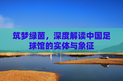 筑梦绿茵，深度解读中国足球馆的实体与象征
