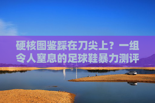 硬核图鉴踩在刀尖上？一组令人窒息的足球鞋暴力测评图