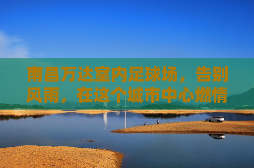 南昌万达室内足球场,告别风雨,在这个城市中心燃情绿茵