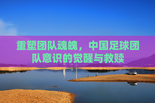重塑团队魂魄,中国足球团队意识的觉醒与救赎