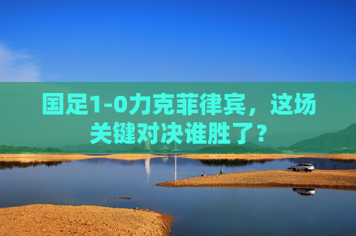 国足1-0力克菲律宾,这场关键对决谁胜了?