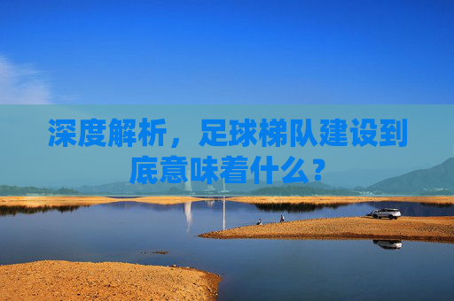 深度解析,足球梯队建设到底意味着什么?