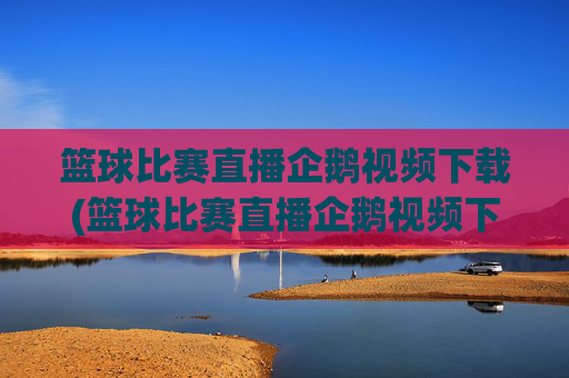 篮球比赛直播企鹅视频下载(篮球比赛直播企鹅视频下载安装)