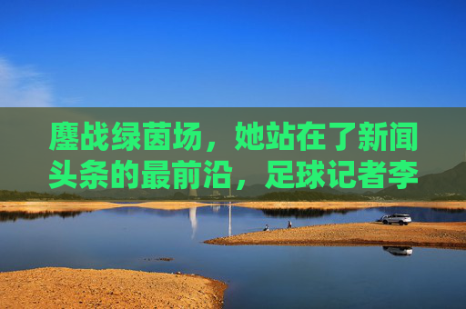 鏖战绿茵场,她站在了新闻头条的最前沿,足球记者李佳滢的破圈之路