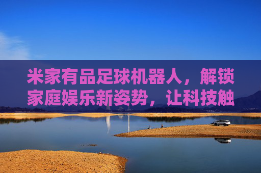 米家有品足球机器人,解锁家庭娱乐新姿势,让科技触手可及