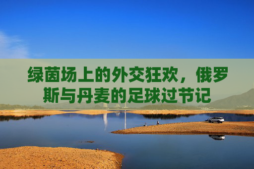 绿茵场上的外交狂欢,俄罗斯与丹麦的足球过节记