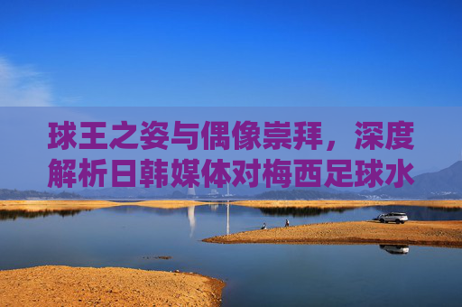球王之姿与偶像崇拜,深度解析日韩媒体对梅西足球水平的评价