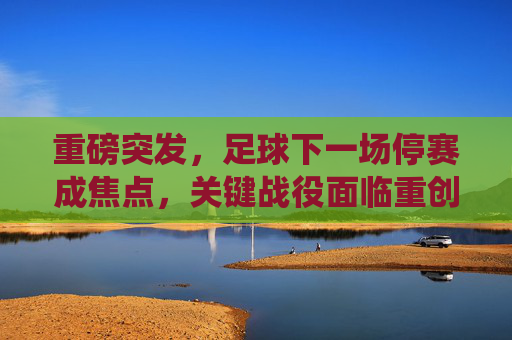 重磅突发，足球下一场停赛成焦点，关键战役面临重创