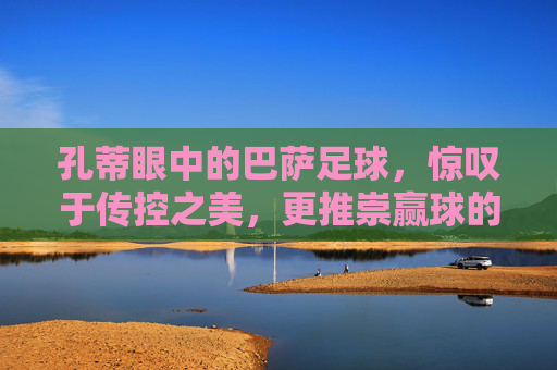 孔蒂眼中的巴萨足球,惊叹于传控之美,更推崇赢球的铁血哲学