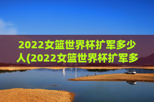 2022女篮世界杯扩军多少人(2022女篮世界杯扩军多少人参加)