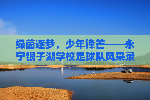 绿茵逐梦,少年锋芒——永宁银子湖学校足球队风采录