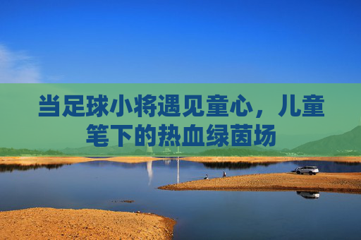 当足球小将遇见童心,儿童笔下的热血绿茵场