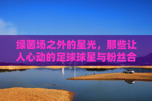绿茵场之外的星光,那些让人心动的足球球星与粉丝合影瞬间