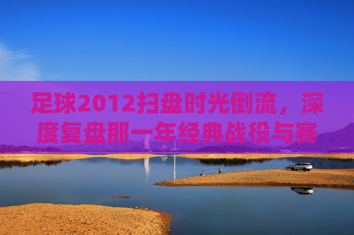 足球2012扫盘时光倒流,深度复盘那一年经典战役与赛事预测逻辑