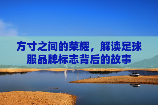 方寸之间的荣耀,解读足球服品牌标志背后的故事