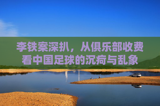 李铁案深扒,从俱乐部收费看中国足球的沉疴与乱象