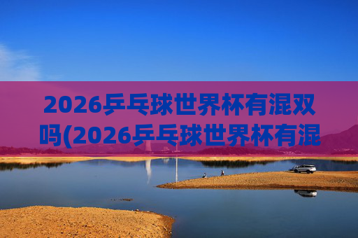 2026乒乓球世界杯有混双吗(2026乒乓球世界杯有混双吗)