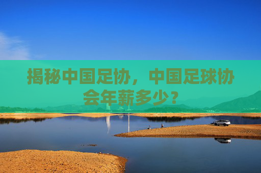 揭秘中国足协，中国足球协会年薪多少？
