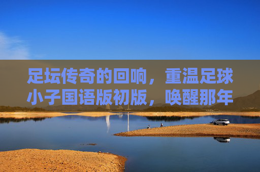 足坛传奇的回响,重温足球小子国语版初版,唤醒那年夏天的热血梦