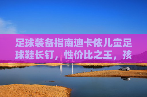 足球装备指南迪卡侬儿童足球鞋长钉，性价比之王，孩子踢球的黄金战靴