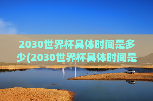 2030世界杯具体时间是多少(2030世界杯具体时间是多少天)