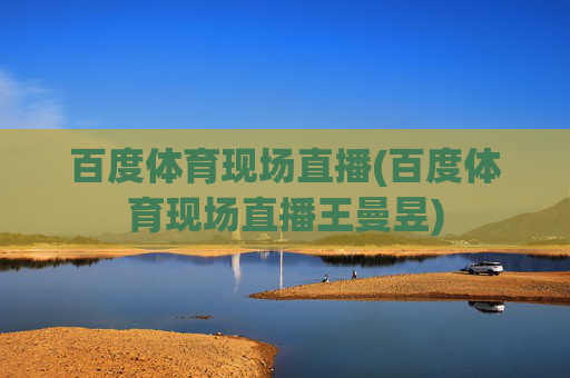 百度体育现场直播(百度体育现场直播王曼昱)