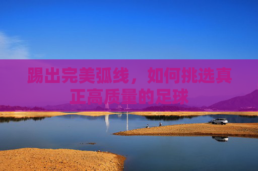踢出完美弧线,如何挑选真正高质量的足球