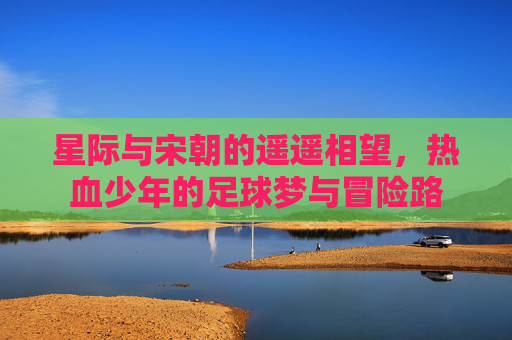 星际与宋朝的遥遥相望,热血少年的足球梦与冒险路