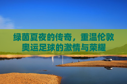 绿茵夏夜的传奇,重温伦敦奥运足球的激情与荣耀