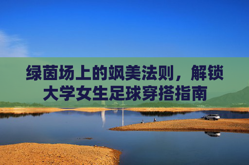 绿茵场上的飒美法则,解锁大学女生足球穿搭指南