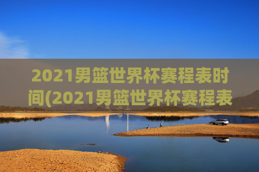 2021男篮世界杯赛程表时间(2021男篮世界杯赛程表时间表格)