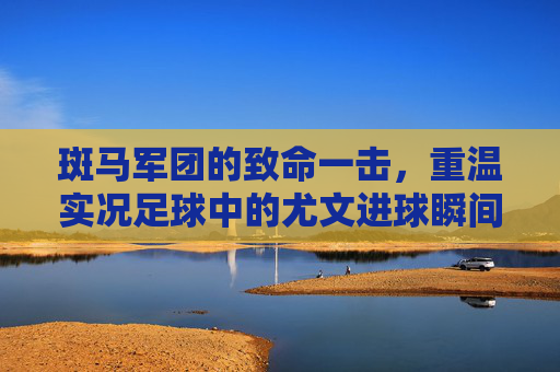 斑马军团的致命一击,重温实况足球中的尤文进球瞬间