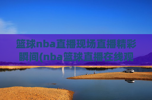 篮球nba直播现场直播精彩瞬间(nba篮球直播在线观看高清直播视频)