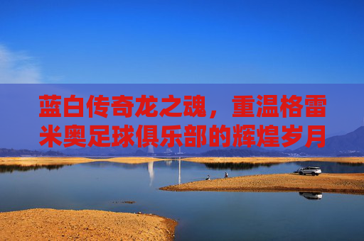 蓝白传奇龙之魂,重温格雷米奥足球俱乐部的辉煌岁月与不屈精神