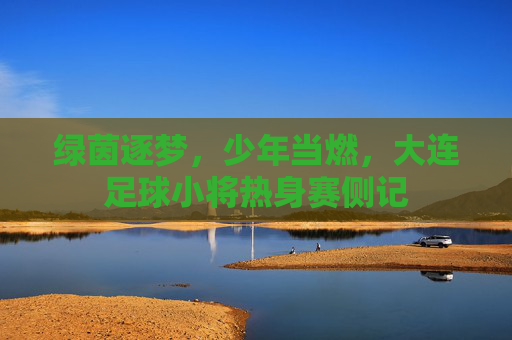 绿茵逐梦,少年当燃,大连足球小将热身赛侧记