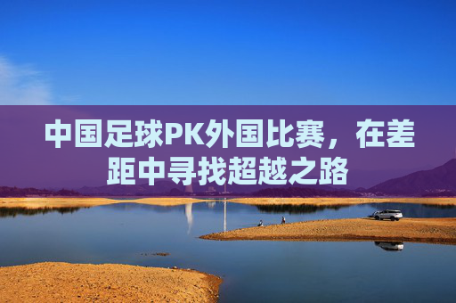 中国足球PK外国比赛,在差距中寻找超越之路
