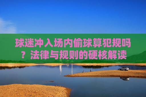 球迷冲入场内偷球算犯规吗?法律与规则的硬核解读
