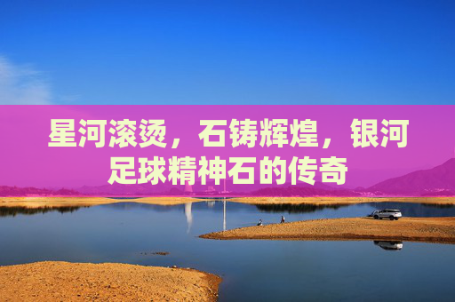 星河滚烫,石铸辉煌,银河足球精神石的传奇