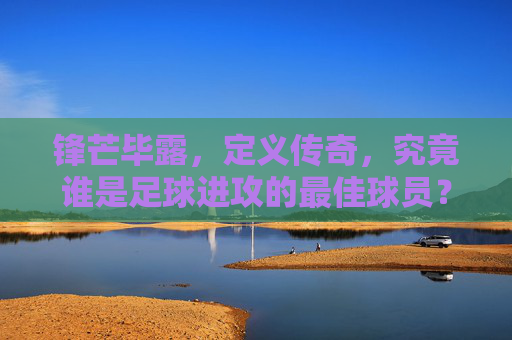 锋芒毕露，定义传奇，究竟谁是足球进攻的最佳球员？
