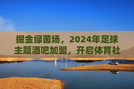 掘金绿茵场,2024年足球主题酒吧加盟,开启体育社交新蓝海