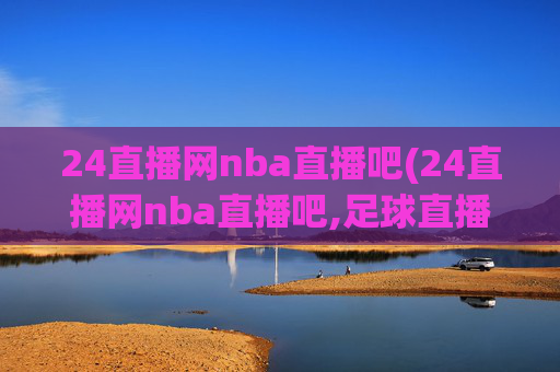 24直播网nba直播吧(24直播网nba直播吧,足球直播五大联赛)