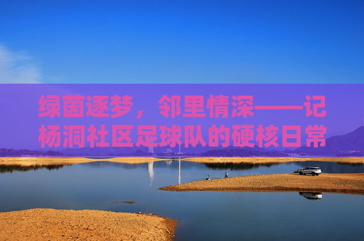 绿茵逐梦,邻里情深——记杨洞社区足球队的硬核日常