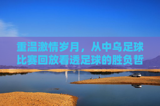 重温激情岁月，从中乌足球比赛回放看透足球的胜负哲学