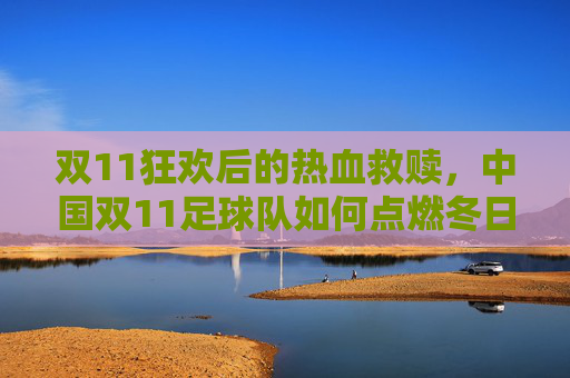 双11狂欢后的热血救赎，中国双11足球队如何点燃冬日激情