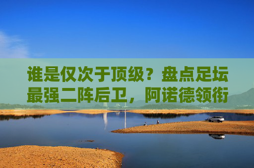 谁是仅次于顶级?盘点足坛最强二阵后卫,阿诺德领衔,豪门巨匠云集