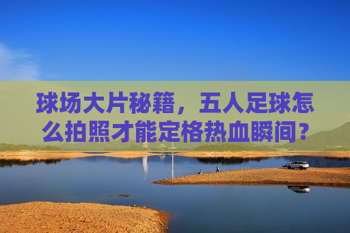 球场大片秘籍,五人足球怎么拍照才能定格热血瞬间?